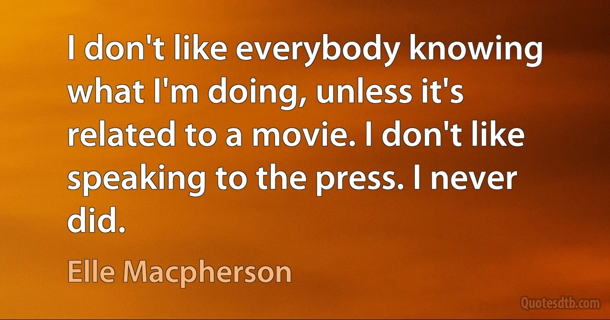 I don't like everybody knowing what I'm doing, unless it's related to a movie. I don't like speaking to the press. I never did. (Elle Macpherson)