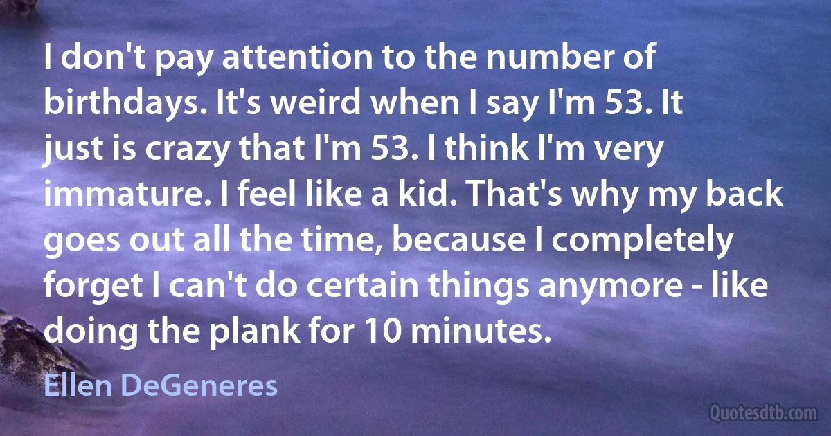 I don't pay attention to the number of birthdays. It's weird when I say I'm 53. It just is crazy that I'm 53. I think I'm very immature. I feel like a kid. That's why my back goes out all the time, because I completely forget I can't do certain things anymore - like doing the plank for 10 minutes. (Ellen DeGeneres)