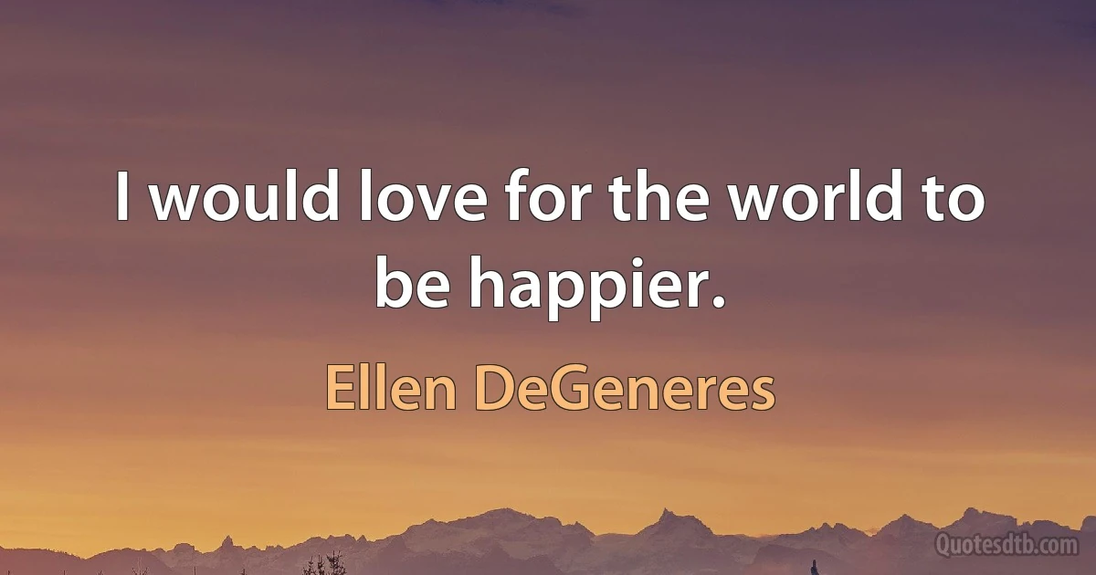 I would love for the world to be happier. (Ellen DeGeneres)