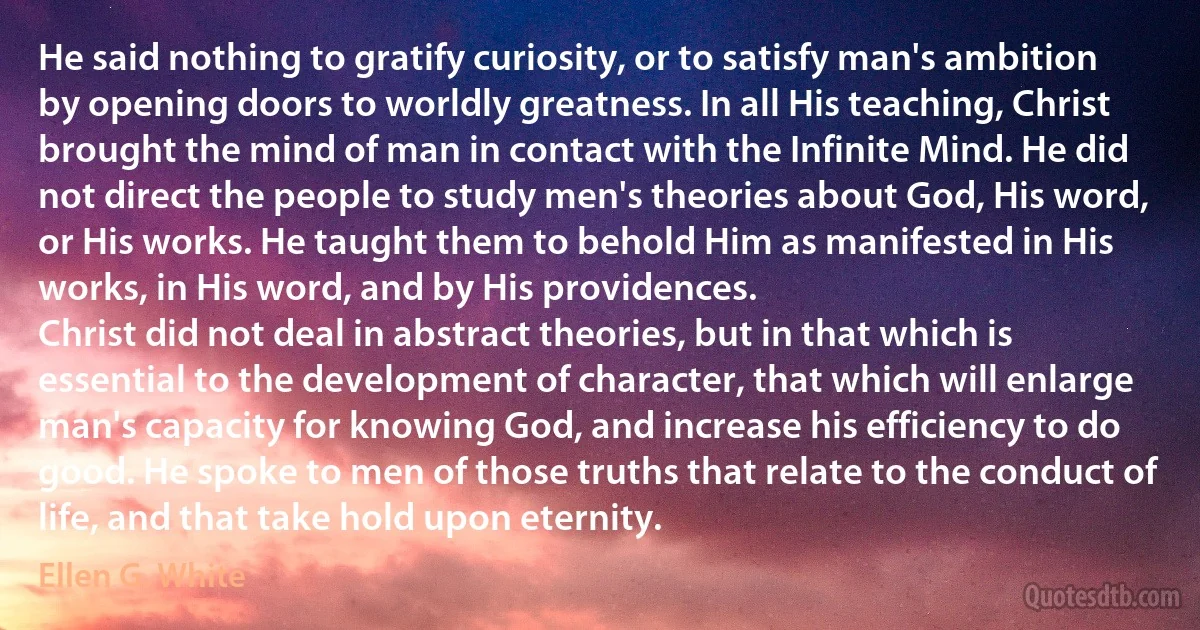 He said nothing to gratify curiosity, or to satisfy man's ambition by opening doors to worldly greatness. In all His teaching, Christ brought the mind of man in contact with the Infinite Mind. He did not direct the people to study men's theories about God, His word, or His works. He taught them to behold Him as manifested in His works, in His word, and by His providences.
Christ did not deal in abstract theories, but in that which is essential to the development of character, that which will enlarge man's capacity for knowing God, and increase his efficiency to do good. He spoke to men of those truths that relate to the conduct of life, and that take hold upon eternity. (Ellen G. White)