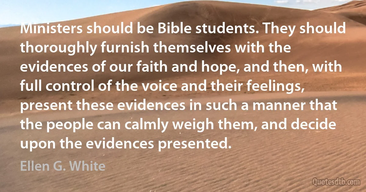 Ministers should be Bible students. They should thoroughly furnish themselves with the evidences of our faith and hope, and then, with full control of the voice and their feelings, present these evidences in such a manner that the people can calmly weigh them, and decide upon the evidences presented. (Ellen G. White)