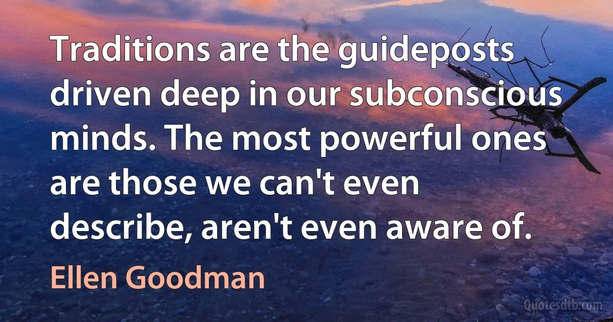 Traditions are the guideposts driven deep in our subconscious minds. The most powerful ones are those we can't even describe, aren't even aware of. (Ellen Goodman)