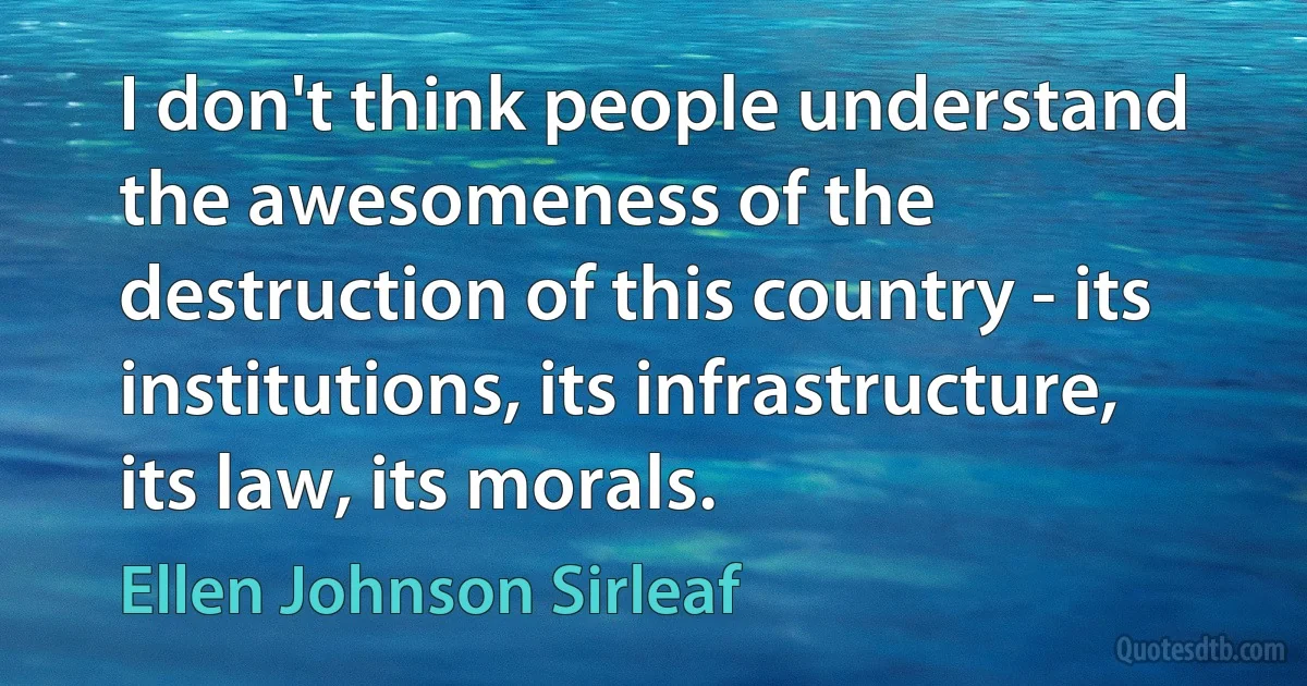 I don't think people understand the awesomeness of the destruction of this country - its institutions, its infrastructure, its law, its morals. (Ellen Johnson Sirleaf)