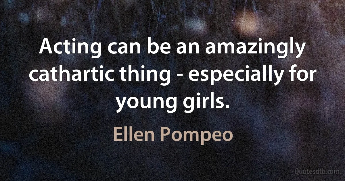 Acting can be an amazingly cathartic thing - especially for young girls. (Ellen Pompeo)