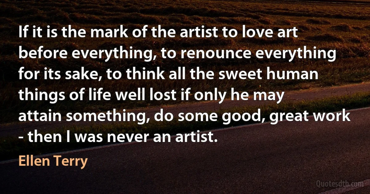 If it is the mark of the artist to love art before everything, to renounce everything for its sake, to think all the sweet human things of life well lost if only he may attain something, do some good, great work - then I was never an artist. (Ellen Terry)