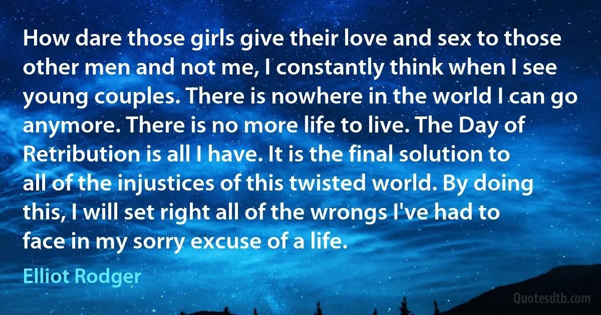 How dare those girls give their love and sex to those other men and not me, I constantly think when I see young couples. There is nowhere in the world I can go anymore. There is no more life to live. The Day of Retribution is all I have. It is the final solution to all of the injustices of this twisted world. By doing this, I will set right all of the wrongs I've had to face in my sorry excuse of a life. (Elliot Rodger)