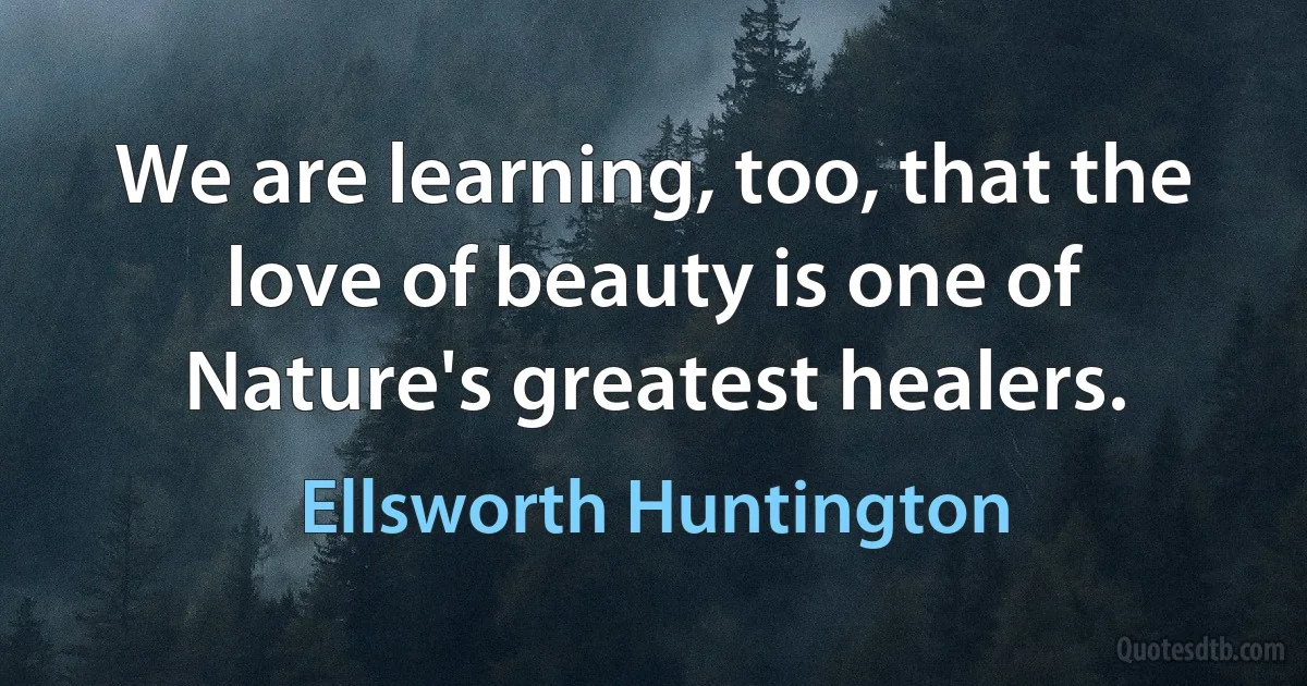 We are learning, too, that the love of beauty is one of Nature's greatest healers. (Ellsworth Huntington)