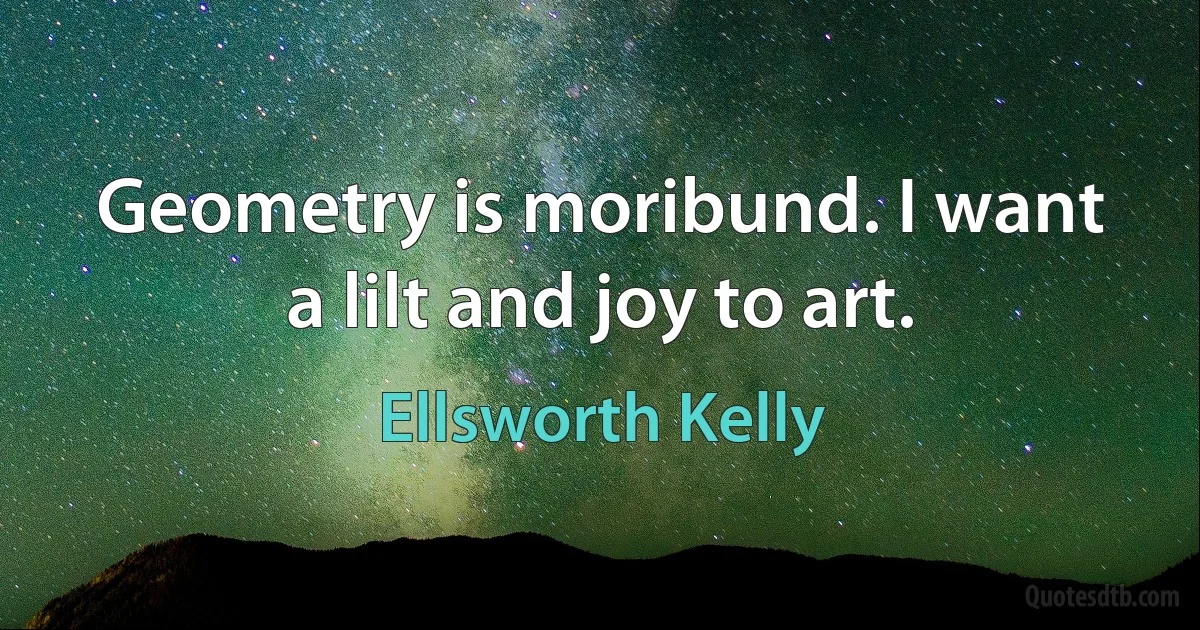 Geometry is moribund. I want a lilt and joy to art. (Ellsworth Kelly)