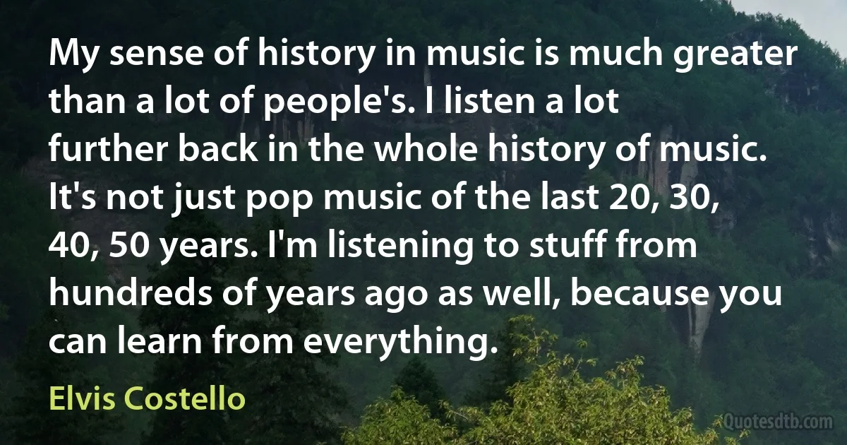 My sense of history in music is much greater than a lot of people's. I listen a lot further back in the whole history of music. It's not just pop music of the last 20, 30, 40, 50 years. I'm listening to stuff from hundreds of years ago as well, because you can learn from everything. (Elvis Costello)