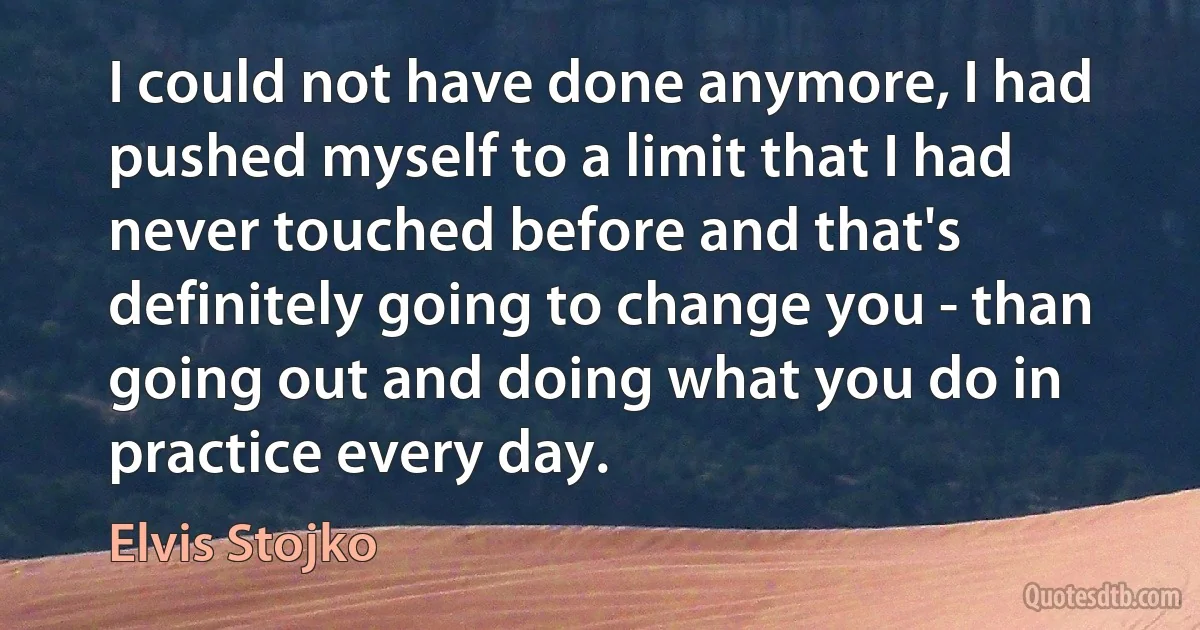 I could not have done anymore, I had pushed myself to a limit that I had never touched before and that's definitely going to change you - than going out and doing what you do in practice every day. (Elvis Stojko)