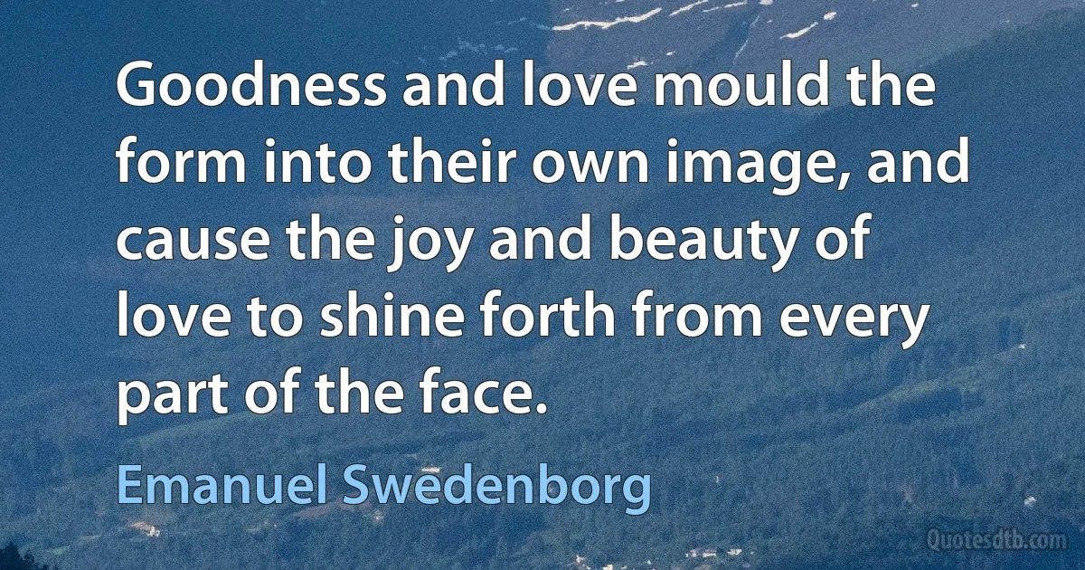 Goodness and love mould the form into their own image, and cause the joy and beauty of love to shine forth from every part of the face. (Emanuel Swedenborg)