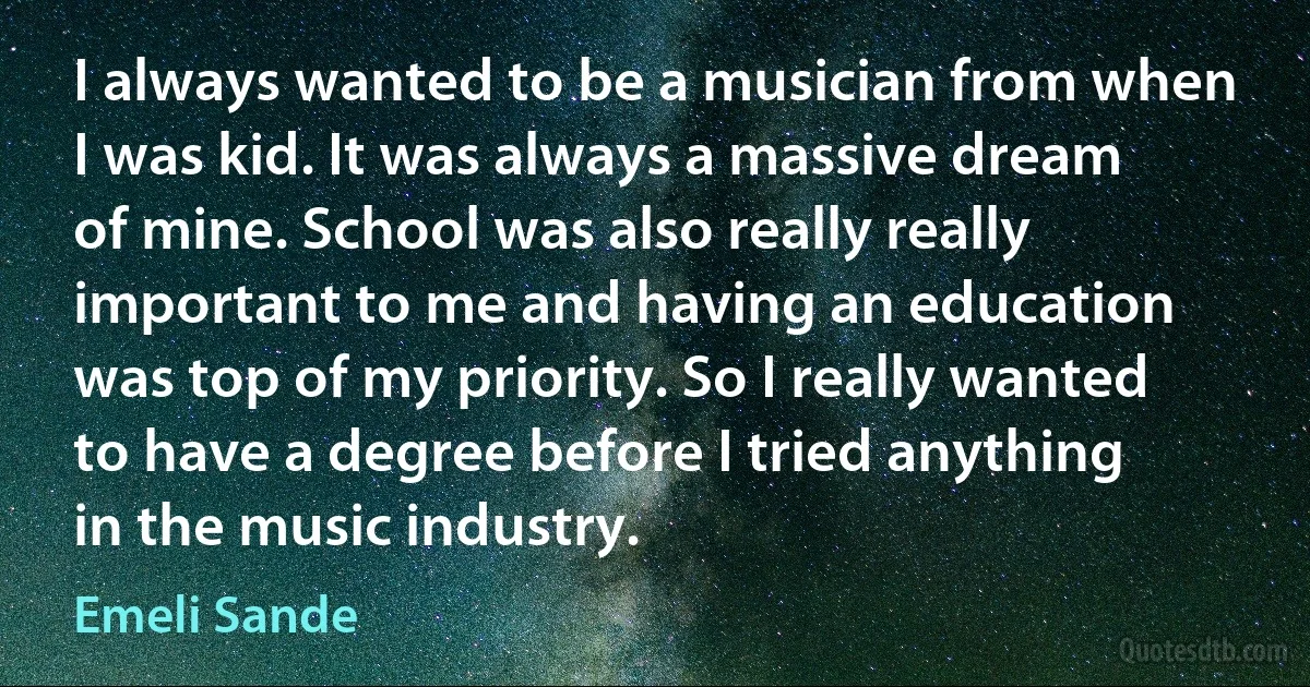 I always wanted to be a musician from when I was kid. It was always a massive dream of mine. School was also really really important to me and having an education was top of my priority. So I really wanted to have a degree before I tried anything in the music industry. (Emeli Sande)