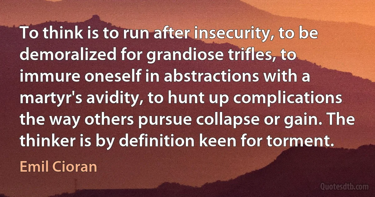 To think is to run after insecurity, to be demoralized for grandiose trifles, to immure oneself in abstractions with a martyr's avidity, to hunt up complications the way others pursue collapse or gain. The thinker is by definition keen for torment. (Emil Cioran)