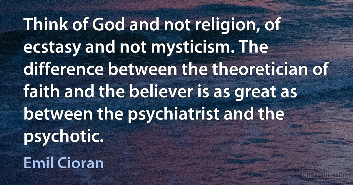 Think of God and not religion, of ecstasy and not mysticism. The difference between the theoretician of faith and the believer is as great as between the psychiatrist and the psychotic. (Emil Cioran)