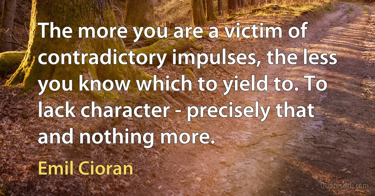 The more you are a victim of contradictory impulses, the less you know which to yield to. To lack character - precisely that and nothing more. (Emil Cioran)