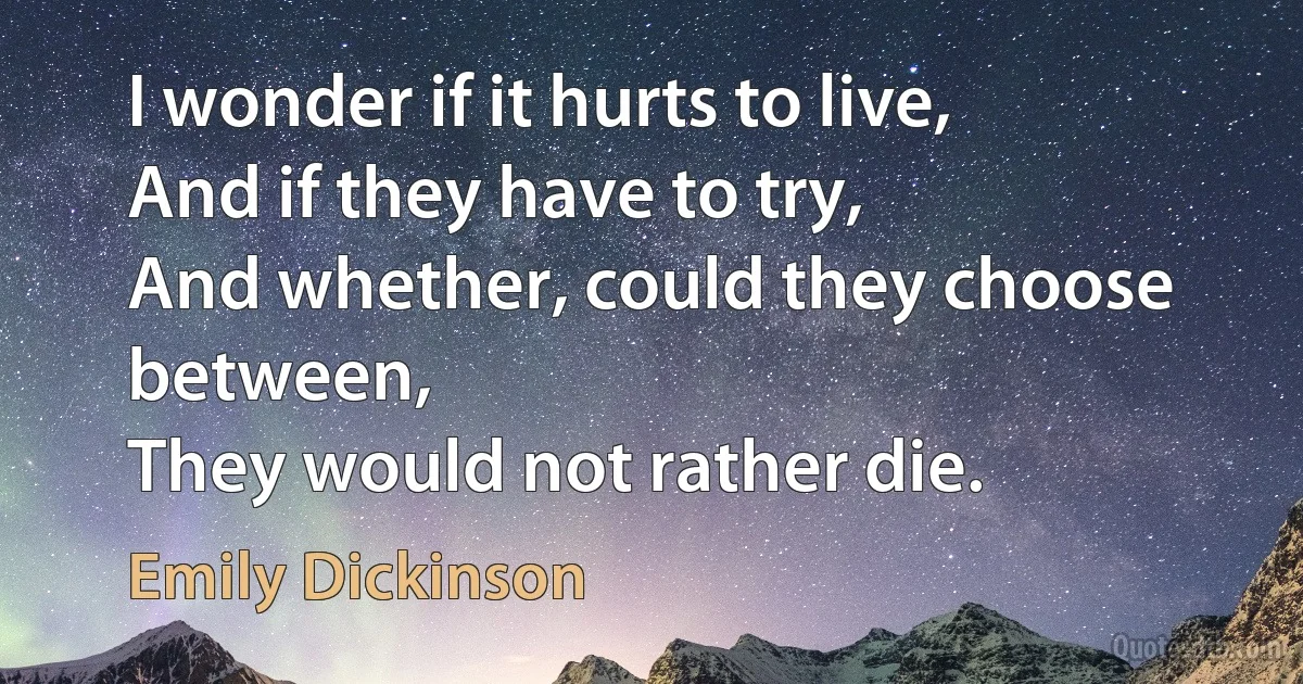 I wonder if it hurts to live,
And if they have to try,
And whether, could they choose between,
They would not rather die. (Emily Dickinson)