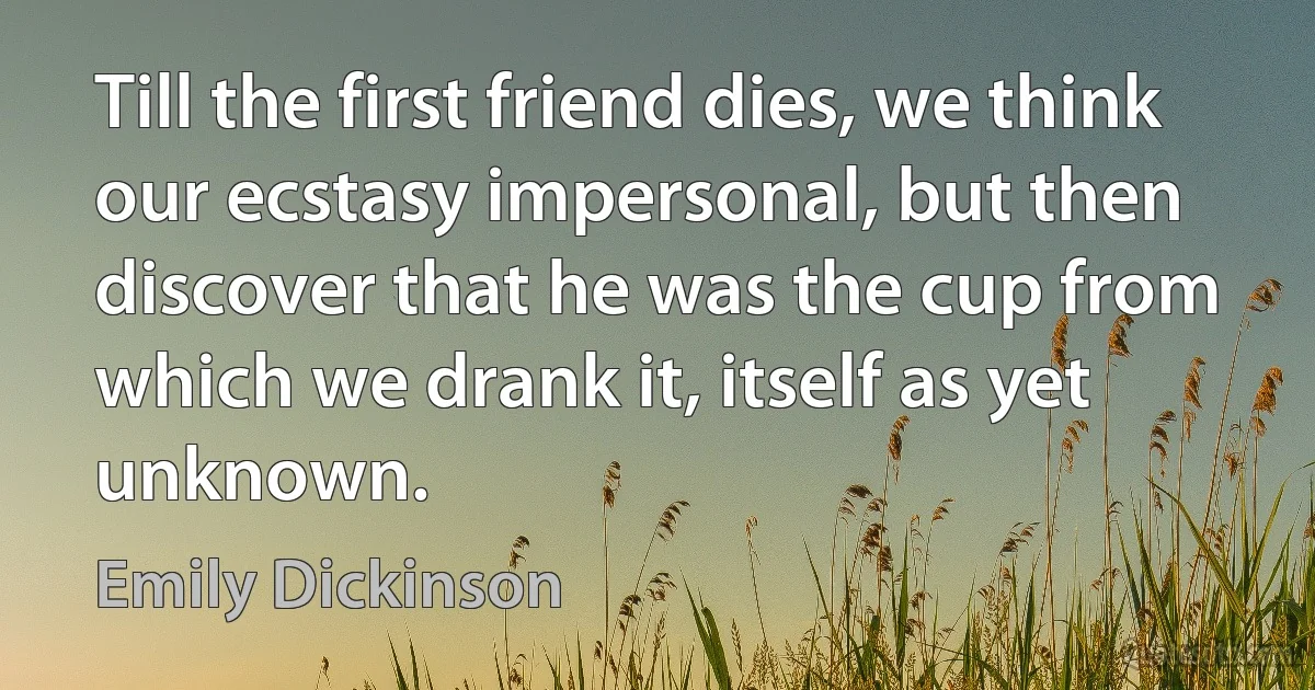 Till the first friend dies, we think our ecstasy impersonal, but then discover that he was the cup from which we drank it, itself as yet unknown. (Emily Dickinson)