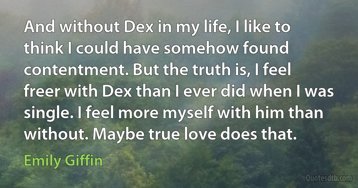 And without Dex in my life, I like to think I could have somehow found contentment. But the truth is, I feel freer with Dex than I ever did when I was single. I feel more myself with him than without. Maybe true love does that. (Emily Giffin)