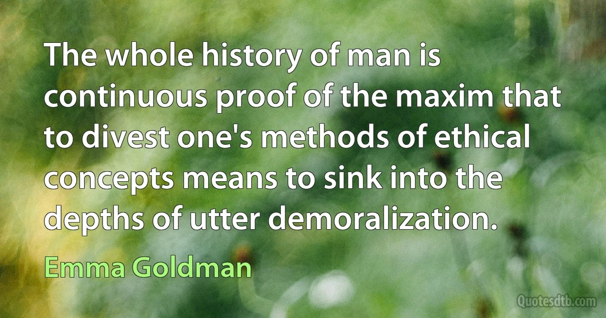 The whole history of man is continuous proof of the maxim that to divest one's methods of ethical concepts means to sink into the depths of utter demoralization. (Emma Goldman)