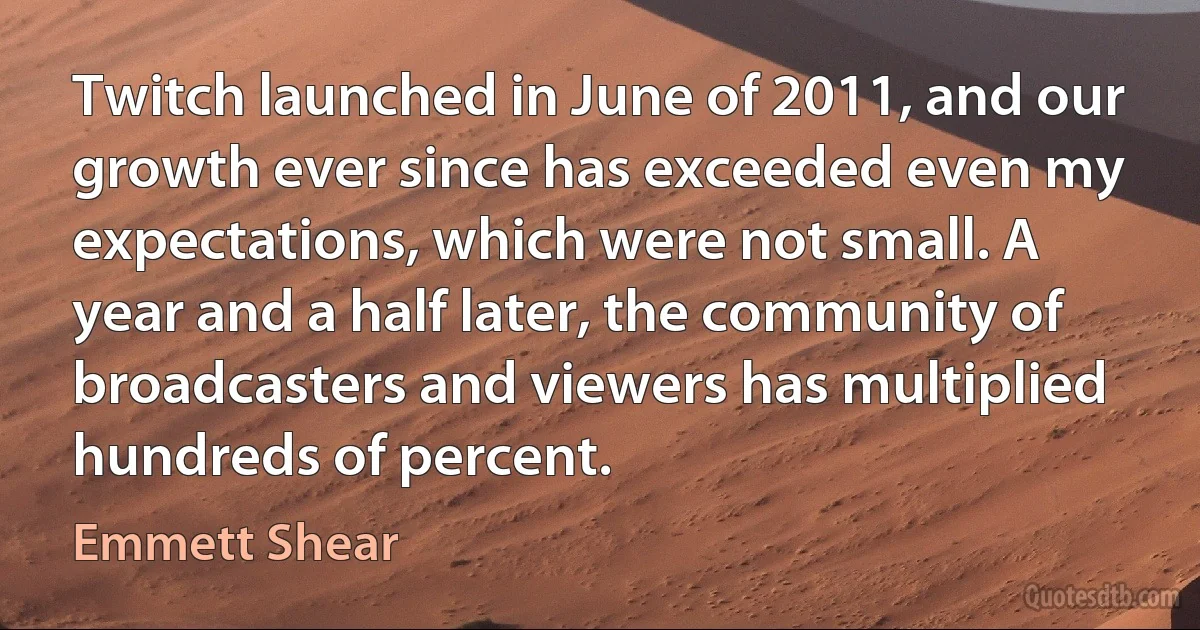 Twitch launched in June of 2011, and our growth ever since has exceeded even my expectations, which were not small. A year and a half later, the community of broadcasters and viewers has multiplied hundreds of percent. (Emmett Shear)