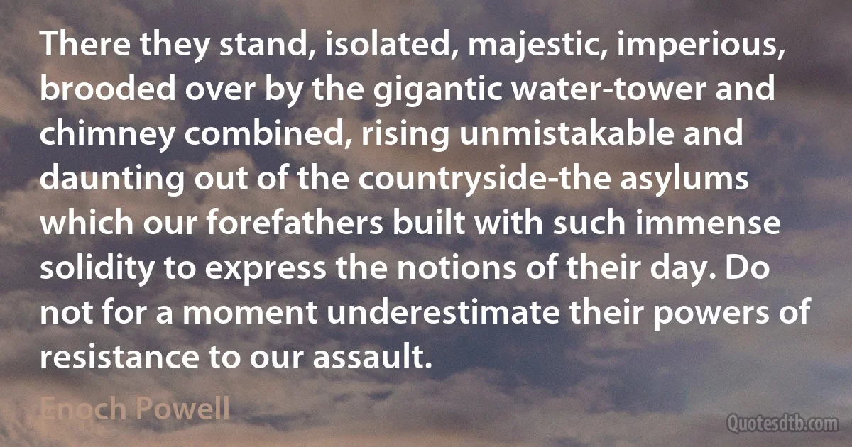 There they stand, isolated, majestic, imperious, brooded over by the gigantic water-tower and chimney combined, rising unmistakable and daunting out of the countryside-the asylums which our forefathers built with such immense solidity to express the notions of their day. Do not for a moment underestimate their powers of resistance to our assault. (Enoch Powell)