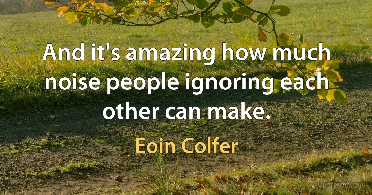 And it's amazing how much noise people ignoring each other can make. (Eoin Colfer)