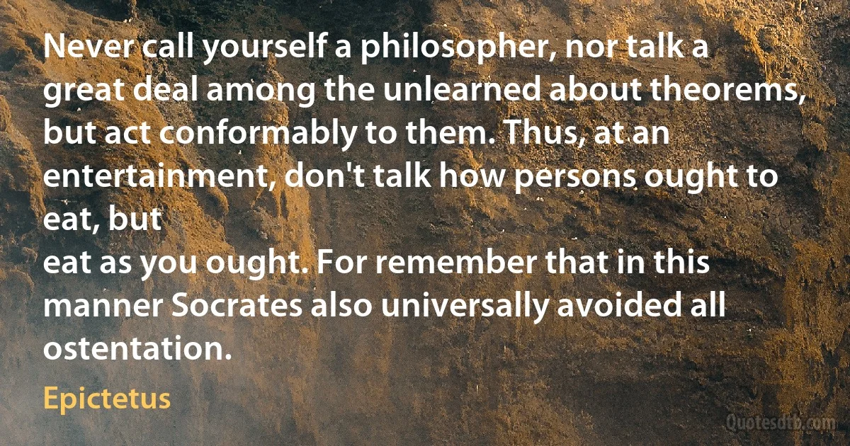 Never call yourself a philosopher, nor talk a great deal among the unlearned about theorems, but act conformably to them. Thus, at an entertainment, don't talk how persons ought to eat, but
eat as you ought. For remember that in this manner Socrates also universally avoided all ostentation. (Epictetus)