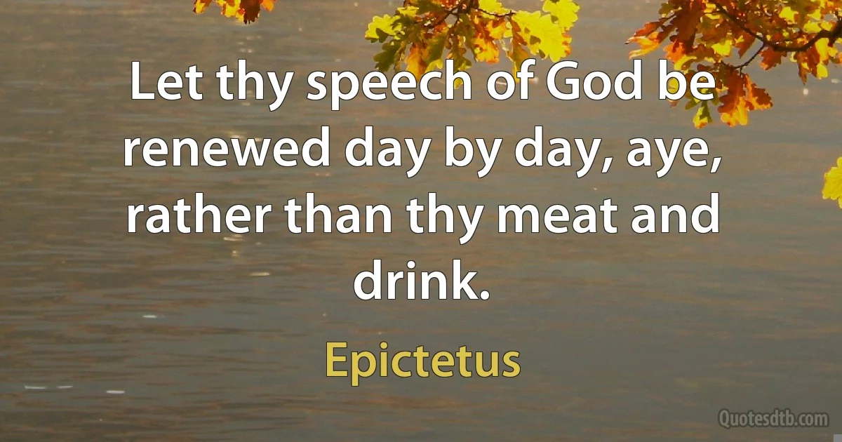 Let thy speech of God be renewed day by day, aye, rather than thy meat and drink. (Epictetus)