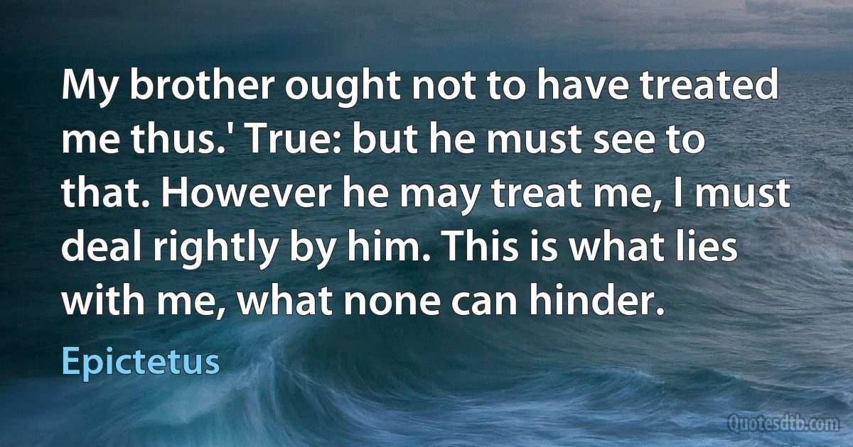 My brother ought not to have treated me thus.' True: but he must see to that. However he may treat me, I must deal rightly by him. This is what lies with me, what none can hinder. (Epictetus)