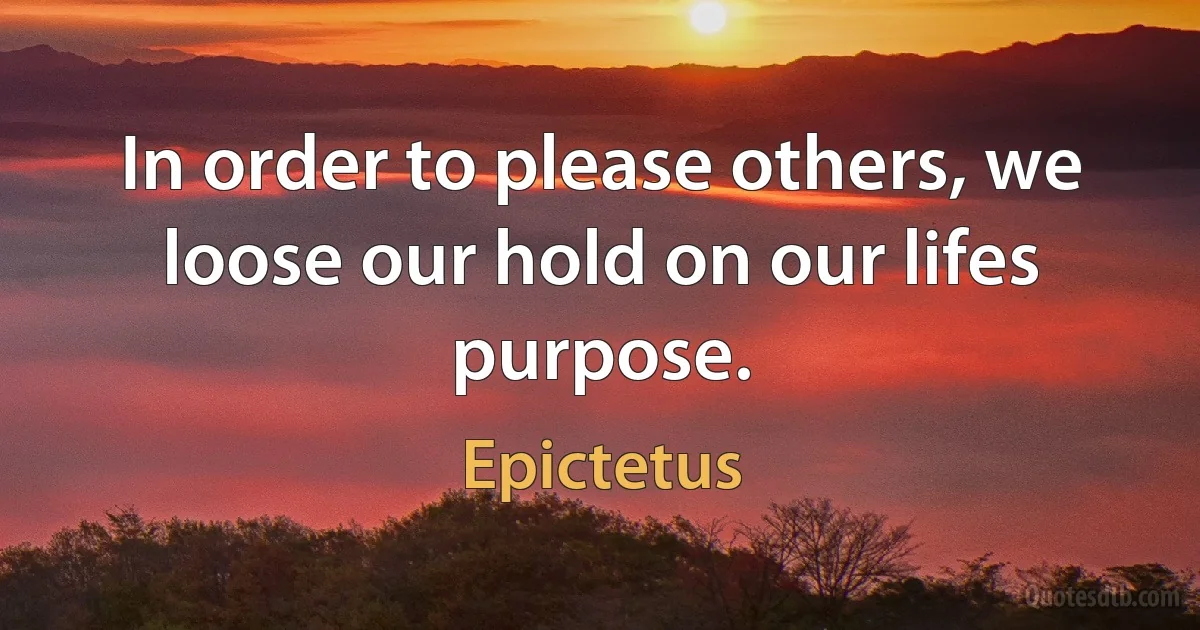 In order to please others, we loose our hold on our lifes purpose. (Epictetus)