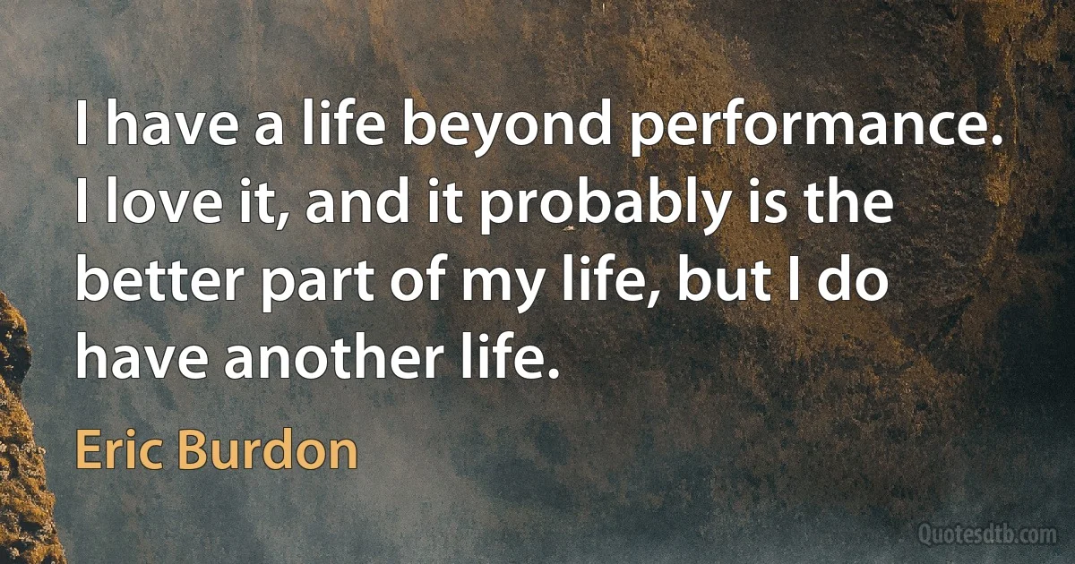 I have a life beyond performance. I love it, and it probably is the better part of my life, but I do have another life. (Eric Burdon)