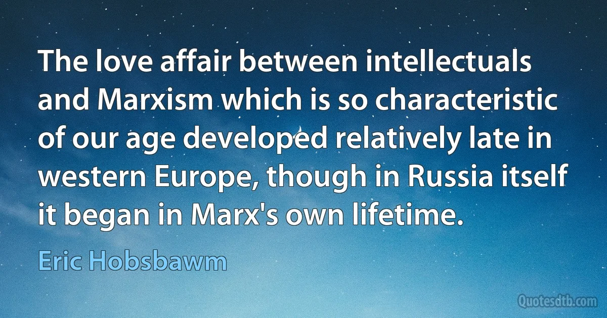 The love affair between intellectuals and Marxism which is so characteristic of our age developed relatively late in western Europe, though in Russia itself it began in Marx's own lifetime. (Eric Hobsbawm)