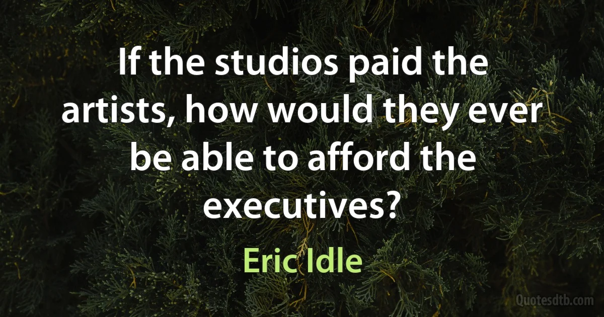 If the studios paid the artists, how would they ever be able to afford the executives? (Eric Idle)