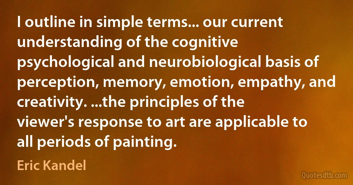 I outline in simple terms... our current understanding of the cognitive psychological and neurobiological basis of perception, memory, emotion, empathy, and creativity. ...the principles of the viewer's response to art are applicable to all periods of painting. (Eric Kandel)