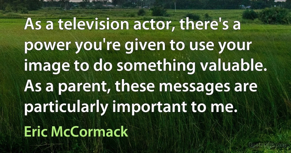 As a television actor, there's a power you're given to use your image to do something valuable. As a parent, these messages are particularly important to me. (Eric McCormack)