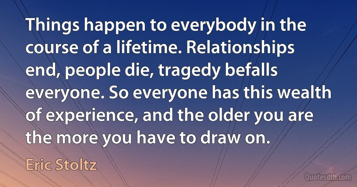 Things happen to everybody in the course of a lifetime. Relationships end, people die, tragedy befalls everyone. So everyone has this wealth of experience, and the older you are the more you have to draw on. (Eric Stoltz)