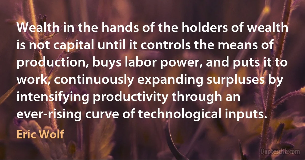 Wealth in the hands of the holders of wealth is not capital until it controls the means of production, buys labor power, and puts it to work, continuously expanding surpluses by intensifying productivity through an ever-rising curve of technological inputs. (Eric Wolf)