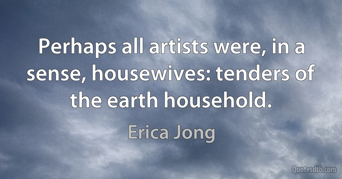 Perhaps all artists were, in a sense, housewives: tenders of the earth household. (Erica Jong)