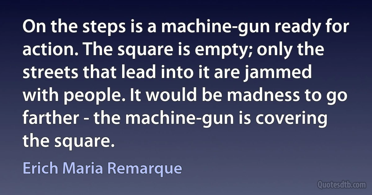 On the steps is a machine-gun ready for action. The square is empty; only the streets that lead into it are jammed with people. It would be madness to go farther - the machine-gun is covering the square. (Erich Maria Remarque)