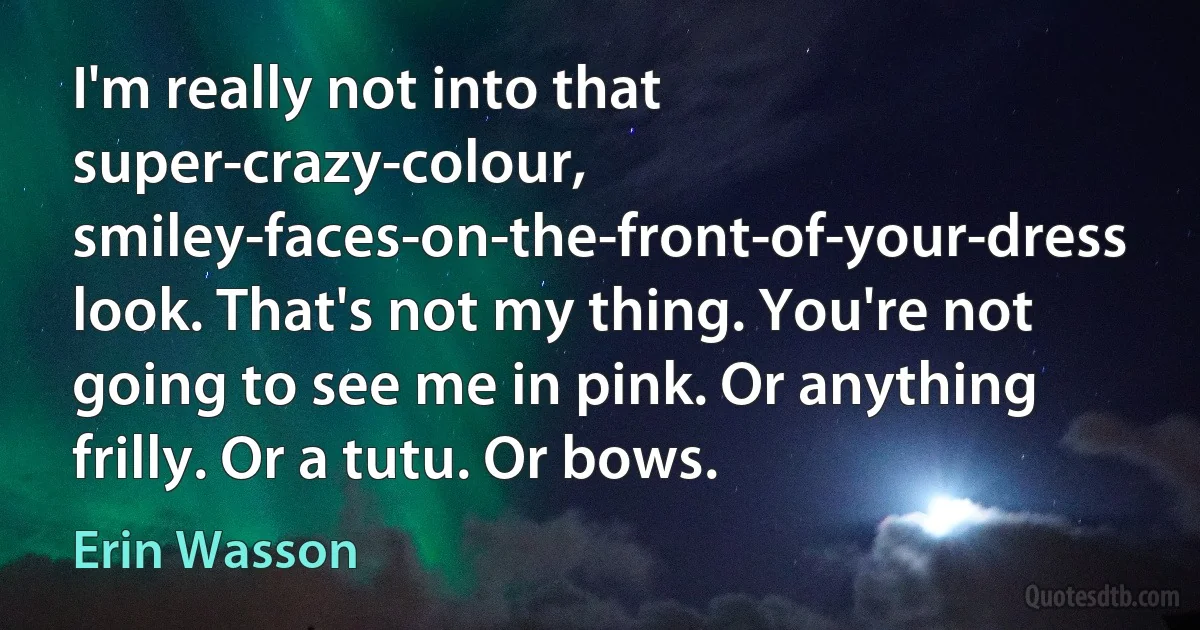 I'm really not into that super-crazy-colour, smiley-faces-on-the-front-of-your-dress look. That's not my thing. You're not going to see me in pink. Or anything frilly. Or a tutu. Or bows. (Erin Wasson)