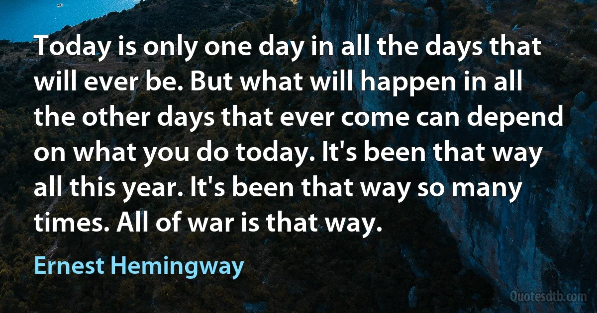 Today is only one day in all the days that will ever be. But what will happen in all the other days that ever come can depend on what you do today. It's been that way all this year. It's been that way so many times. All of war is that way. (Ernest Hemingway)