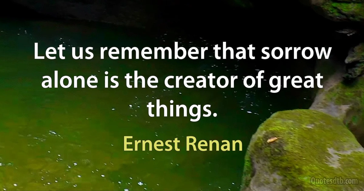 Let us remember that sorrow alone is the creator of great things. (Ernest Renan)