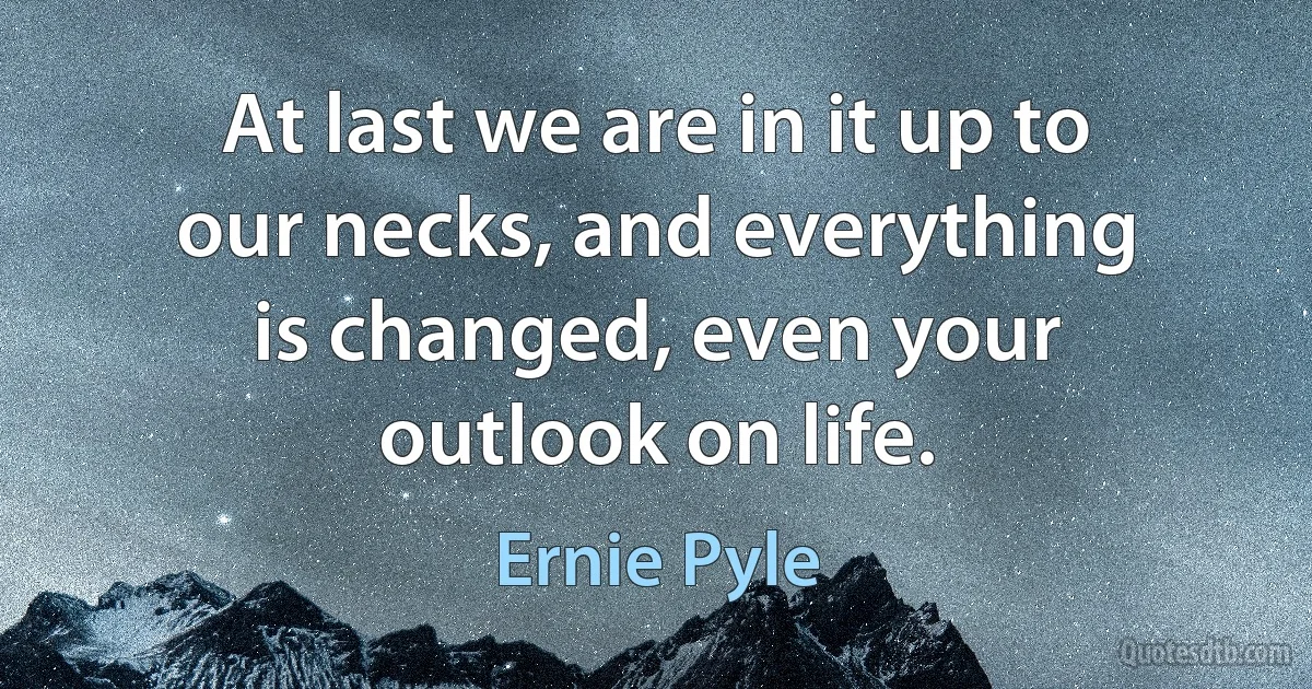 At last we are in it up to our necks, and everything is changed, even your outlook on life. (Ernie Pyle)