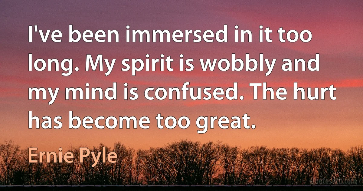 I've been immersed in it too long. My spirit is wobbly and my mind is confused. The hurt has become too great. (Ernie Pyle)