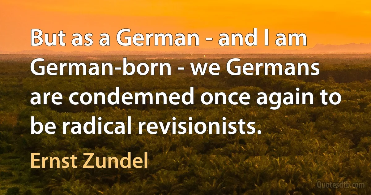 But as a German - and I am German-born - we Germans are condemned once again to be radical revisionists. (Ernst Zundel)