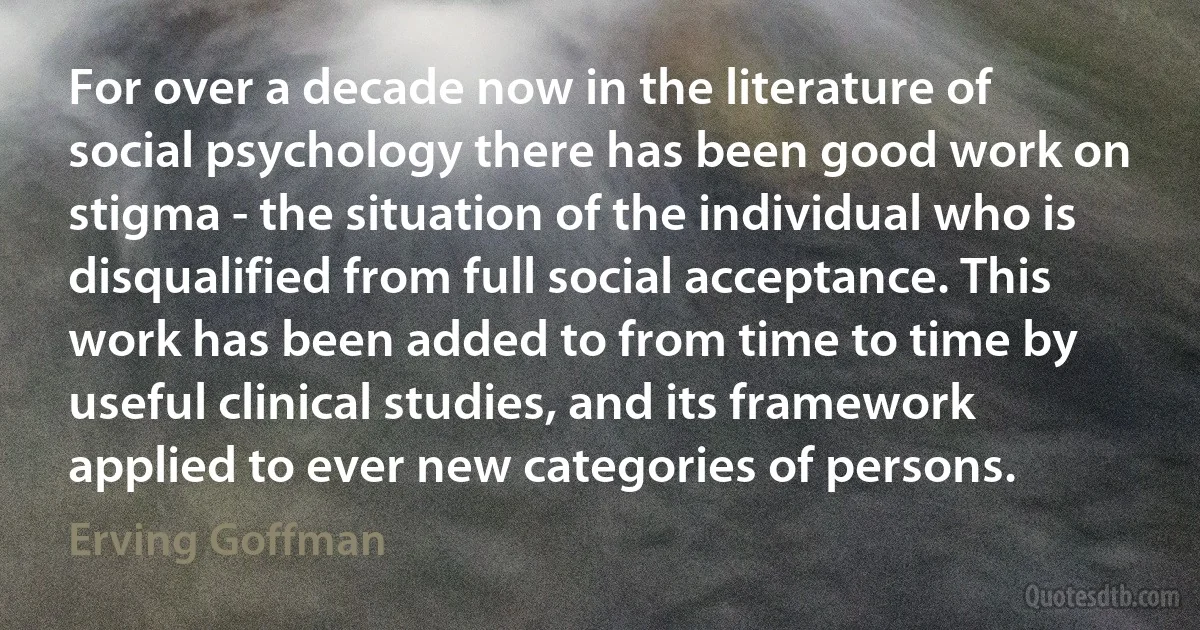 For over a decade now in the literature of social psychology there has been good work on stigma - the situation of the individual who is disqualified from full social acceptance. This work has been added to from time to time by useful clinical studies, and its framework applied to ever new categories of persons. (Erving Goffman)