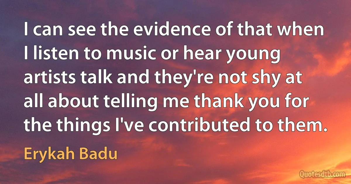 I can see the evidence of that when I listen to music or hear young artists talk and they're not shy at all about telling me thank you for the things I've contributed to them. (Erykah Badu)