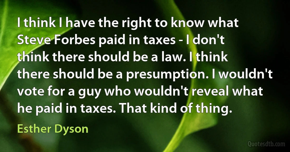 I think I have the right to know what Steve Forbes paid in taxes - I don't think there should be a law. I think there should be a presumption. I wouldn't vote for a guy who wouldn't reveal what he paid in taxes. That kind of thing. (Esther Dyson)