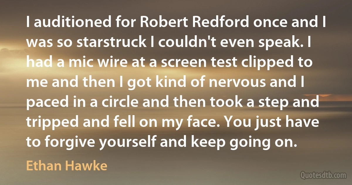 I auditioned for Robert Redford once and I was so starstruck I couldn't even speak. I had a mic wire at a screen test clipped to me and then I got kind of nervous and I paced in a circle and then took a step and tripped and fell on my face. You just have to forgive yourself and keep going on. (Ethan Hawke)