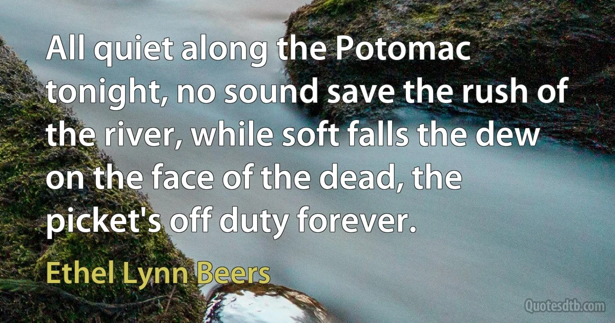 All quiet along the Potomac tonight, no sound save the rush of the river, while soft falls the dew on the face of the dead, the picket's off duty forever. (Ethel Lynn Beers)